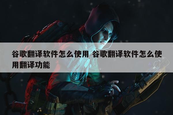 谷歌翻译软件怎么使用 谷歌翻译软件怎么使用翻译功能