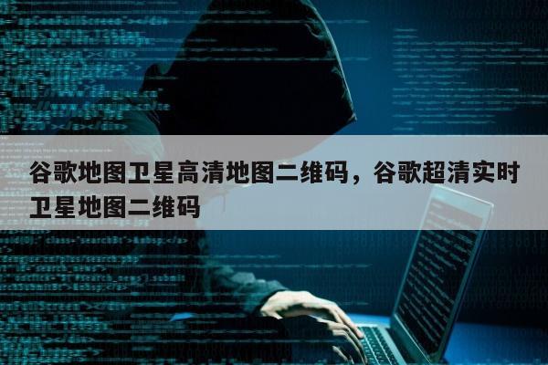 谷歌地图卫星高清地图二维码，谷歌超清实时卫星地图二维码