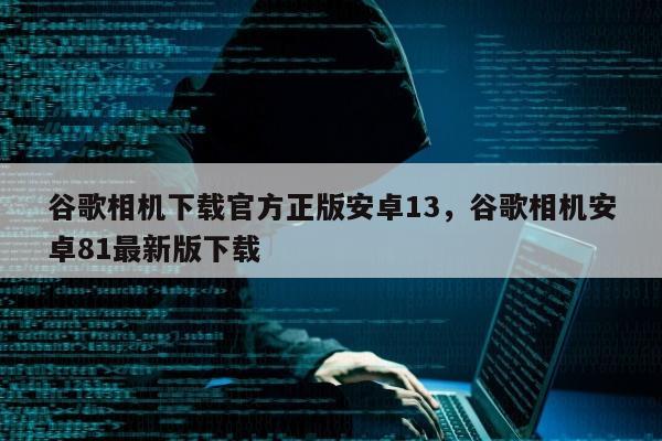 谷歌相机下载官方正版安卓13，谷歌相机安卓81最新版下载