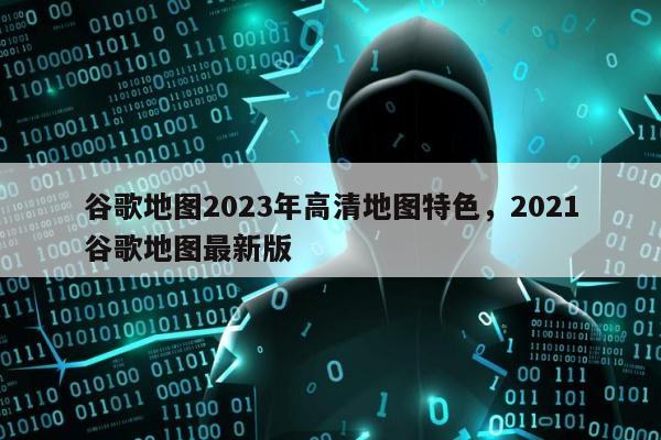 谷歌地图2023年高清地图特色，2021谷歌地图最新版