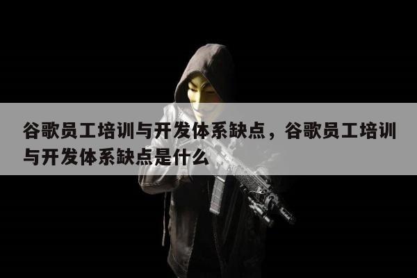 谷歌员工培训与开发体系缺点，谷歌员工培训与开发体系缺点是什么