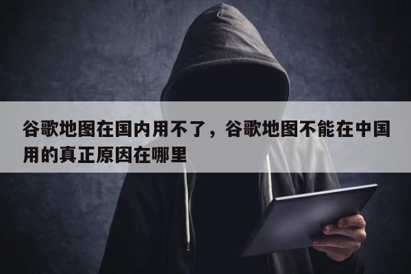 谷歌地图在国内用不了，谷歌地图不能在中国用的真正原因在哪里