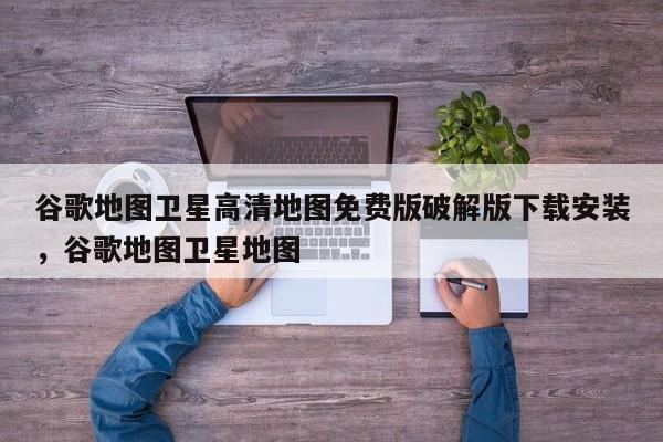 谷歌地图卫星高清地图免费版破解版下载安装，谷歌地图卫星地图