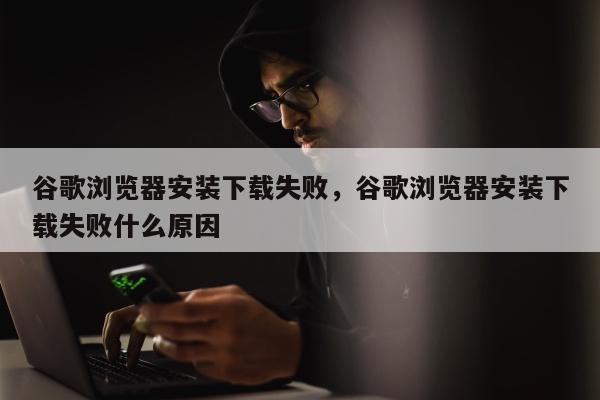 谷歌浏览器安装下载失败	，谷歌浏览器安装下载失败什么原因