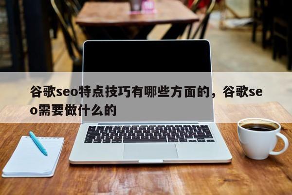 谷歌seo特点技巧有哪些方面的	，谷歌seo需要做什么的