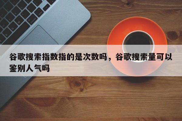 谷歌搜索指数指的是次数吗，谷歌搜索量可以鉴别人气吗